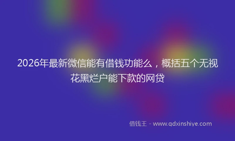 2026年最新微信能有借钱功能么，概括五个无视花黑烂户能下款的网贷