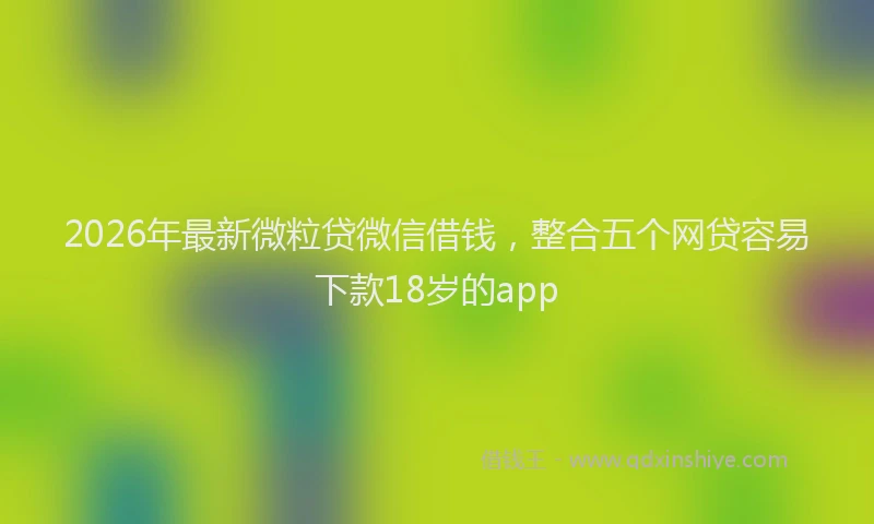 2026年最新微粒贷微信借钱，整合五个网贷容易下款18岁的app