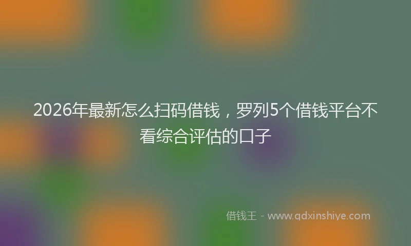 2026年最新怎么扫码借钱，罗列5个借钱平台不看综合评估的口子