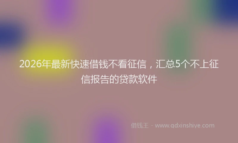 2026年最新快速借钱不看征信，汇总5个不上征信报告的贷款软件