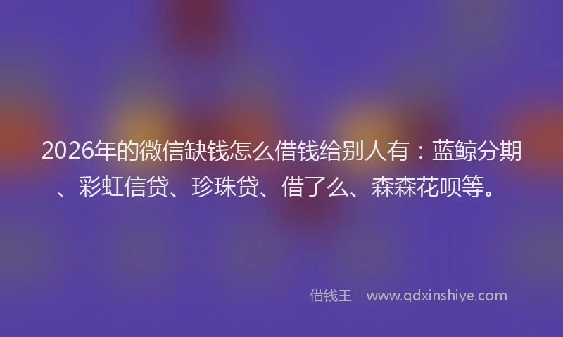 2026年的微信缺钱怎么借钱给别人有：蓝鲸分期、彩虹信贷、珍珠贷、借了么、森森花呗等。