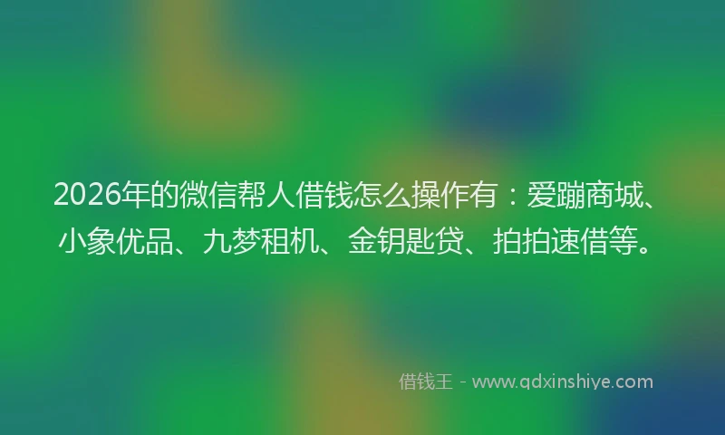 2026年的微信帮人借钱怎么操作有：爱蹦商城、小象优品、九梦租机、金钥匙贷、拍拍速借等。