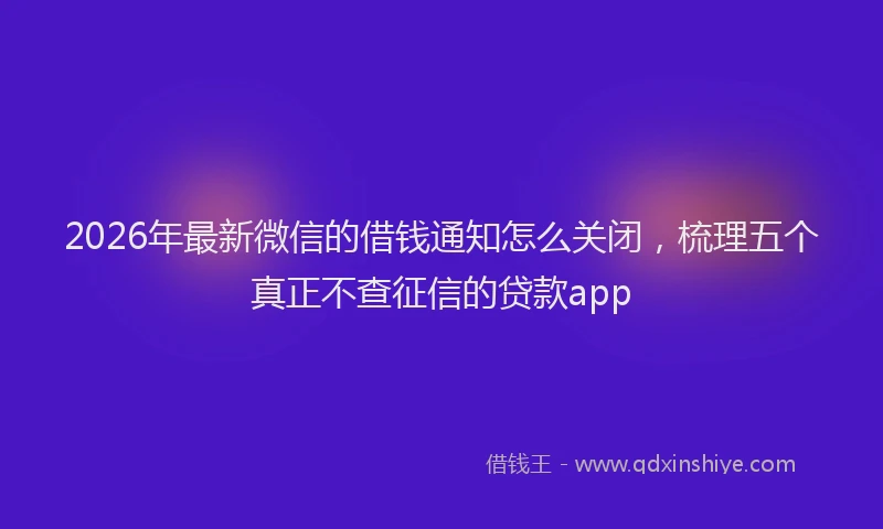 2026年最新微信的借钱通知怎么关闭，梳理五个真正不查征信的贷款app