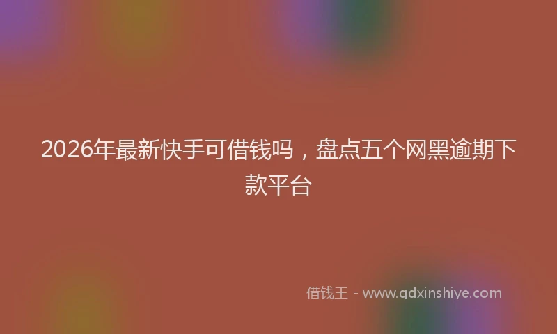2026年最新快手可借钱吗，盘点五个网黑逾期下款平台