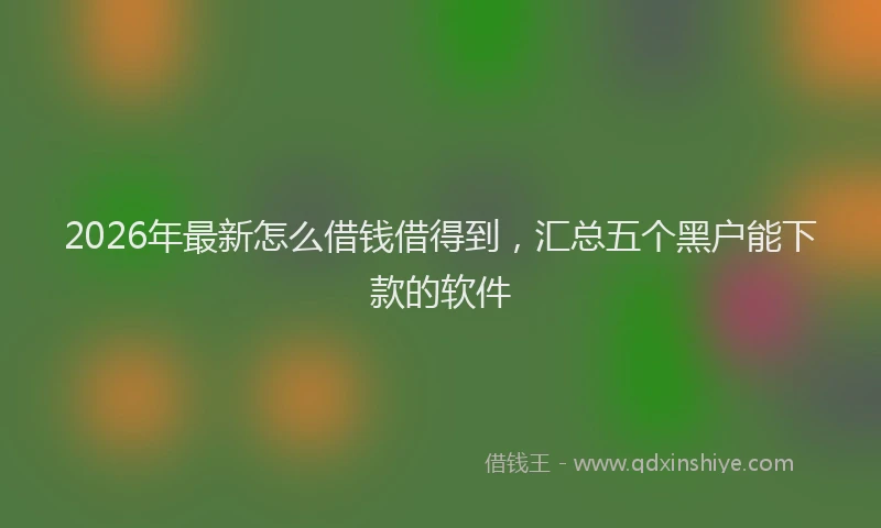 2026年最新怎么借钱借得到，汇总五个黑户能下款的软件