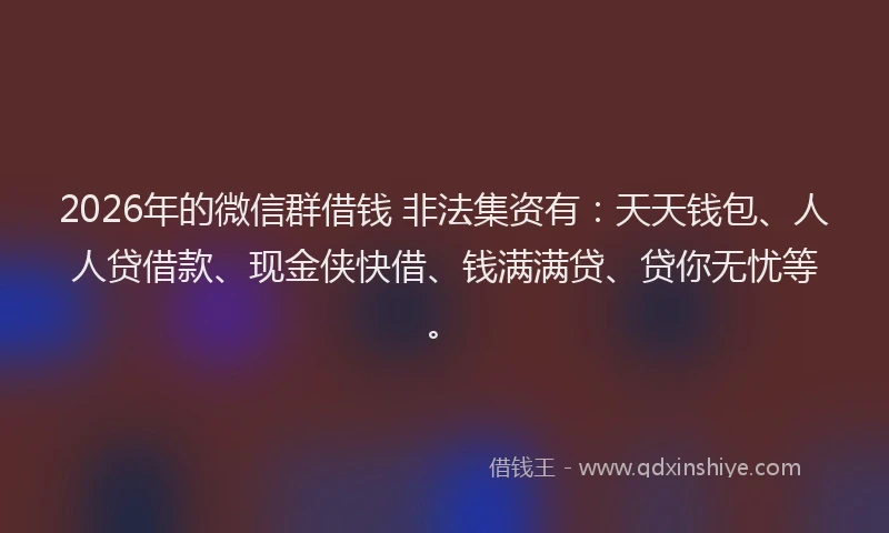 2026年的微信群借钱 非法集资有：天天钱包、人人贷借款、现金侠快借、钱满满贷、贷你无忧等。