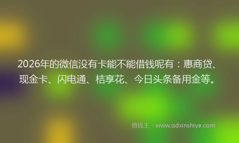 2026年的微信没有卡能不能借钱呢有：惠商贷、现金卡、闪电通、桔享花、今日头条备用金等。