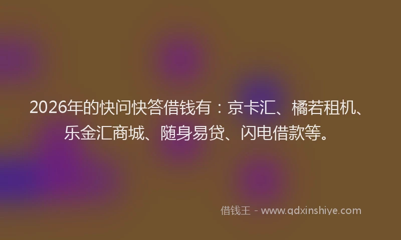 2026年的快问快答借钱有:京卡汇、橘若租机、乐金汇商城、随身易贷、闪电借款等。