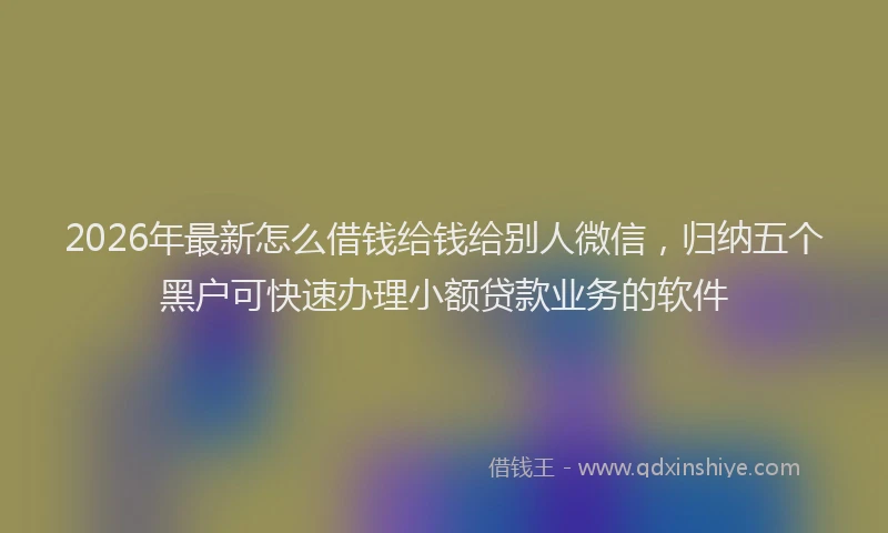 2026年最新怎么借钱给钱给别人微信，归纳五个黑户可快速办理小额贷款业务的软件