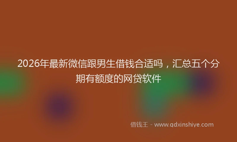 2026年最新微信跟男生借钱合适吗，汇总五个分期有额度的网贷软件