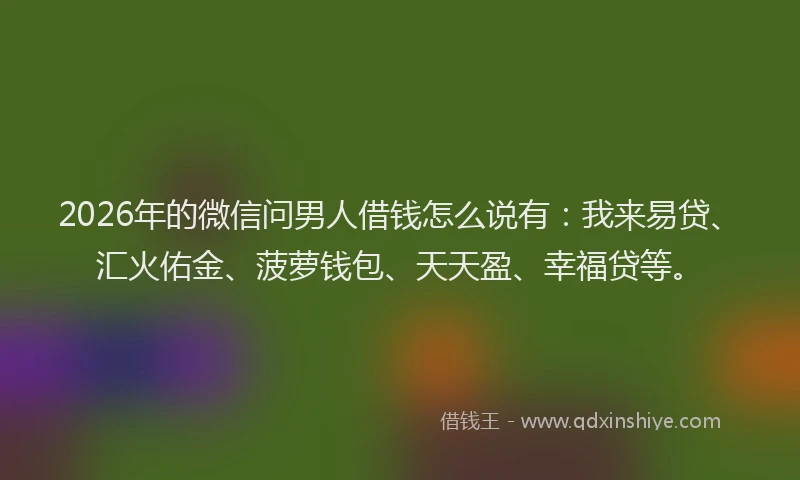 2026年的微信问男人借钱怎么说有：我来易贷、汇火佑金、菠萝钱包、天天盈、幸福贷等。