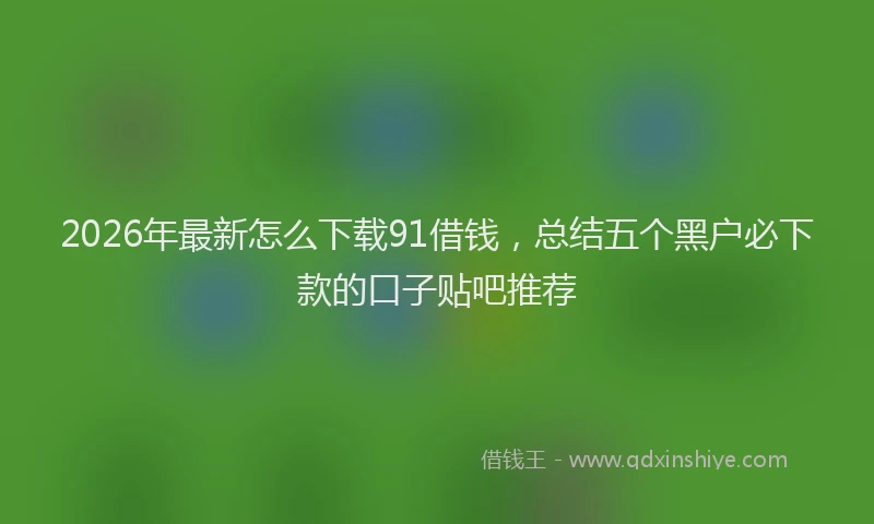 2026年最新怎么下载91借钱，总结五个黑户必下款的口子贴吧推荐
