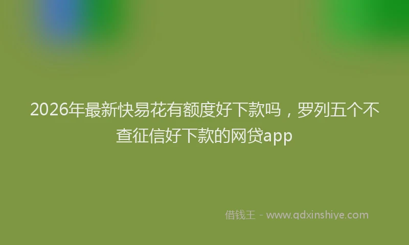 2026年最新快易花有额度好下款吗，罗列五个不查征信好下款的网贷app