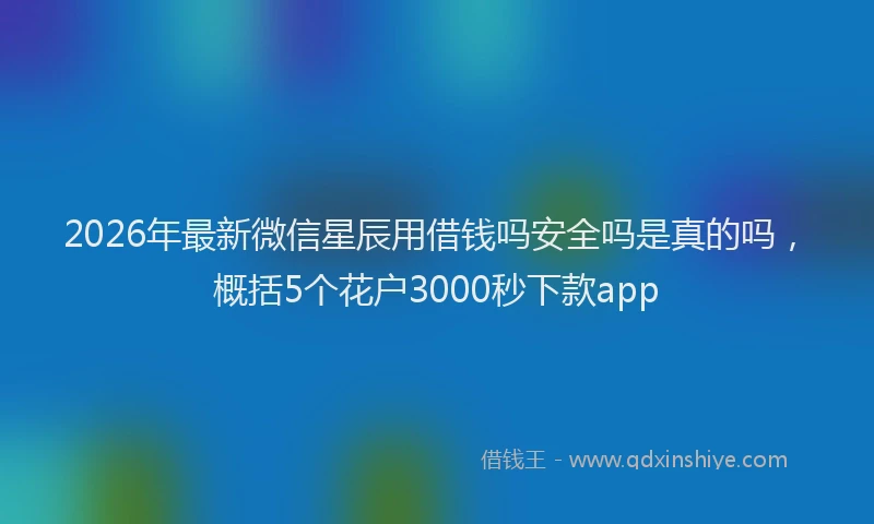 2026年最新微信星辰用借钱吗安全吗是真的吗，概括5个花户3000秒下款app