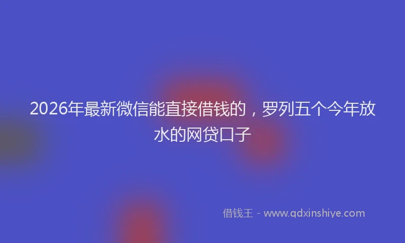 2026年最新微信能直接借钱的，罗列五个今年放水的网贷口子