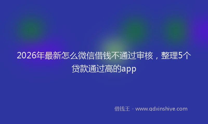 2026年最新怎么微信借钱不通过审核，整理5个贷款通过高的app