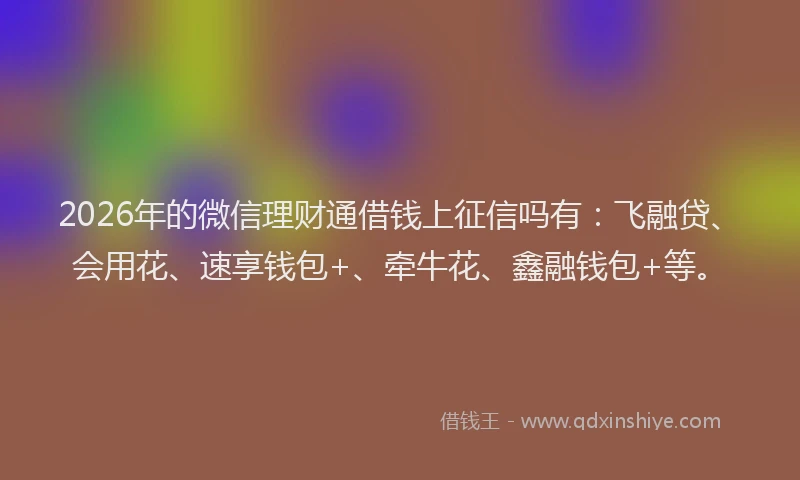 2026年的微信理财通借钱上征信吗有：飞融贷、会用花、速享钱包+、牵牛花、鑫融钱包+等。