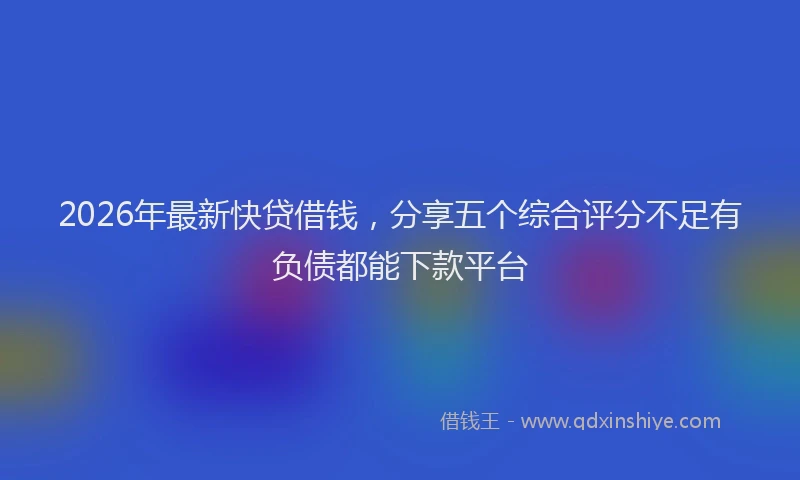 2026年最新快贷借钱，分享五个综合评分不足有负债都能下款平台