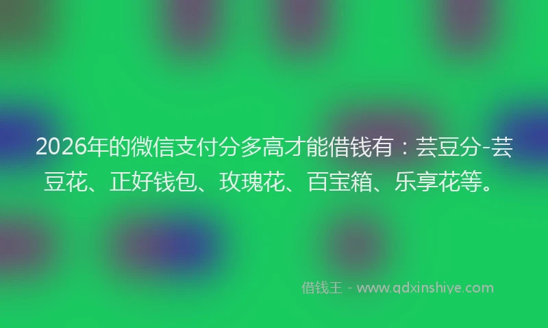 2026年的微信支付分多高才能借钱有：芸豆分-芸豆花、正好钱包、玫瑰花、百宝箱、乐享花等。