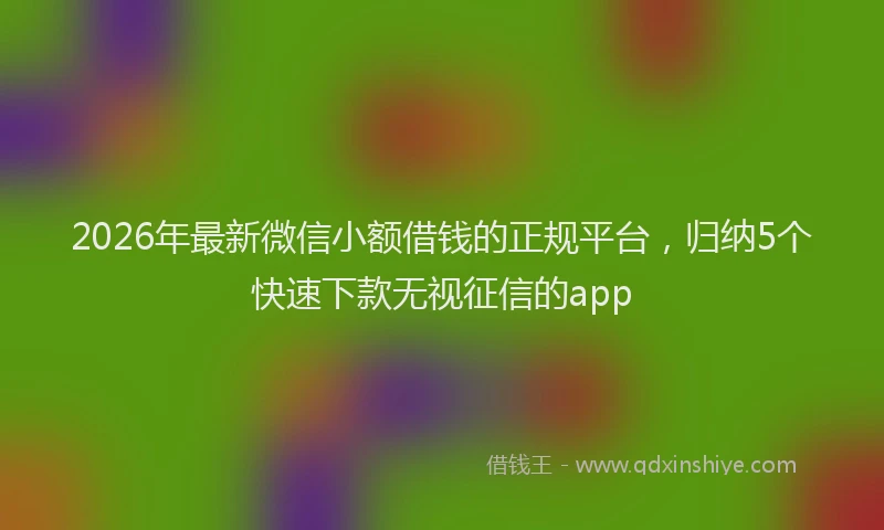 2026年最新微信小额借钱的正规平台，归纳5个快速下款无视征信的app