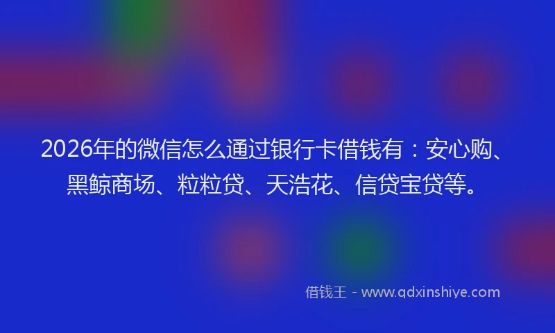 2026年的微信怎么通过银行卡借钱有：安心购、黑鲸商场、粒粒贷、天浩花、信贷宝贷等。