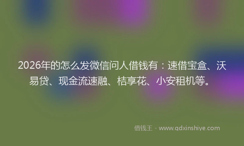 2026年的怎么发微信问人借钱有：速借宝盒、沃易贷、现金流速融、桔享花、小安租机等。