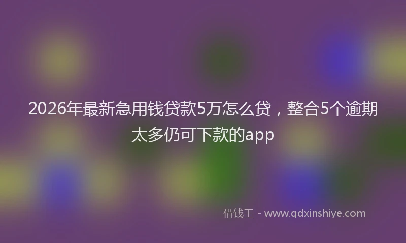 2026年最新急用钱贷款5万怎么贷，整合5个逾期太多仍可下款的app