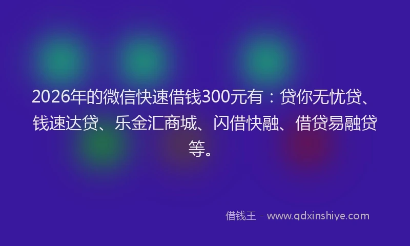 2026年的微信快速借钱300元有：贷你无忧贷、钱速达贷、乐金汇商城、闪借快融、借贷易融贷等。
