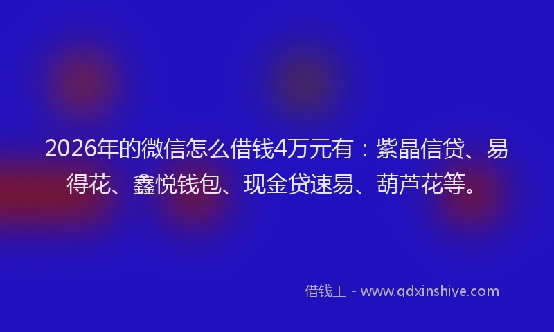 2026年的微信怎么借钱4万元有：紫晶信贷、易得花、鑫悦钱包、现金贷速易、葫芦花等。