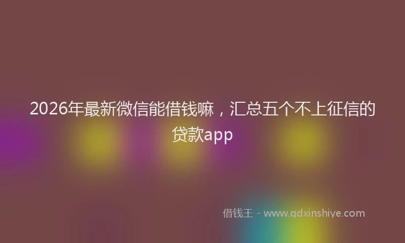 2026年最新微信能借钱嘛，汇总五个不上征信的贷款app
