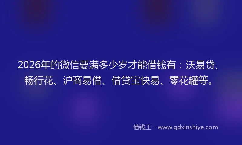 2026年的微信要满多少岁才能借钱有：沃易贷、畅行花、沪商易借、借贷宝快易、零花罐等。
