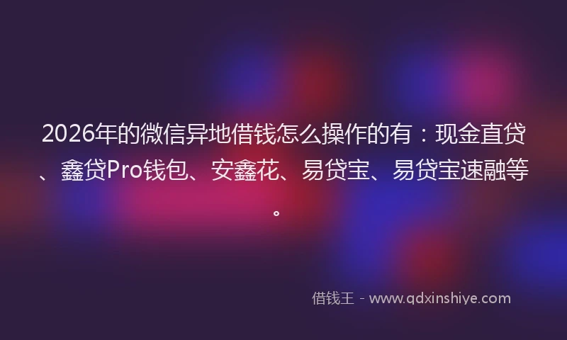 2026年的微信异地借钱怎么操作的有：现金直贷、鑫贷Pro钱包、安鑫花、易贷宝、易贷宝速融等。