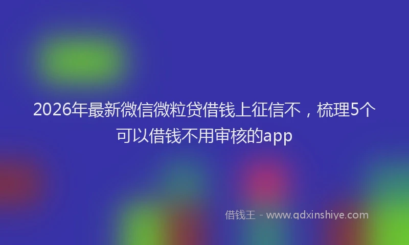 2026年最新微信微粒贷借钱上征信不，梳理5个可以借钱不用审核的app