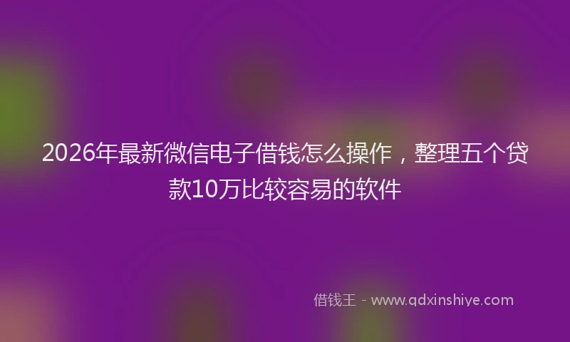 2026年最新微信电子借钱怎么操作，整理五个贷款10万比较容易的软件