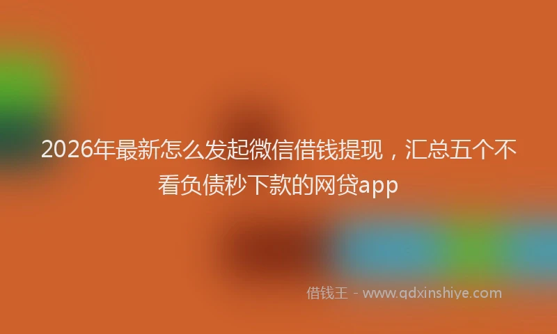 2026年最新怎么发起微信借钱提现，汇总五个不看负债秒下款的网贷app