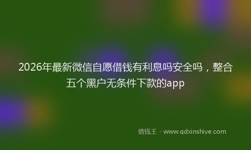 2026年最新微信自愿借钱有利息吗安全吗，整合五个黑户无条件下款的app