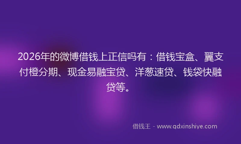 2026年的微博借钱上正信吗有：借钱宝盒、翼支付橙分期、现金易融宝贷、洋葱速贷、钱袋快融贷等。