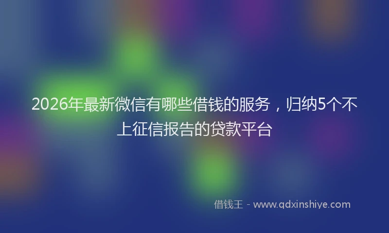 2026年最新微信有哪些借钱的服务，归纳5个不上征信报告的贷款平台