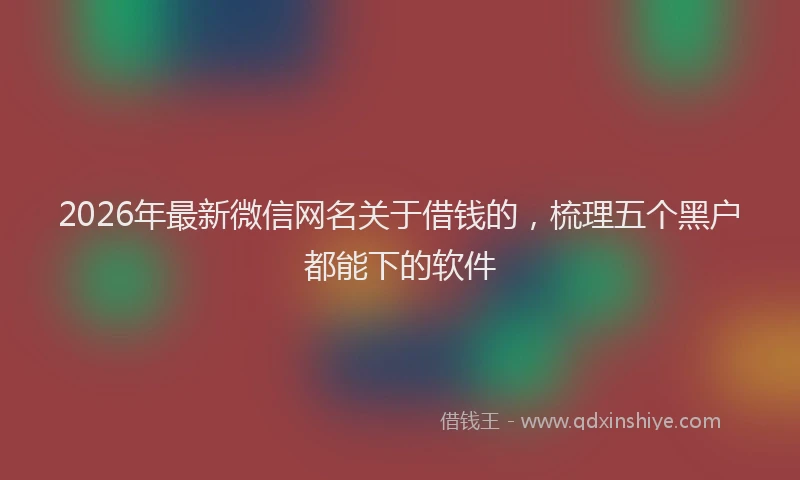 2026年最新微信网名关于借钱的，梳理五个黑户都能下的软件