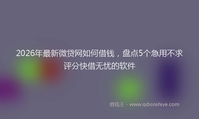 2026年最新微贷网如何借钱，盘点5个急用不求评分快借无忧的软件