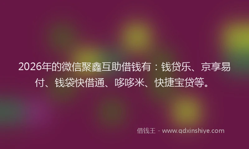 2026年的微信聚鑫互助借钱有：钱贷乐、京享易付、钱袋快借通、哆哆米、快捷宝贷等。