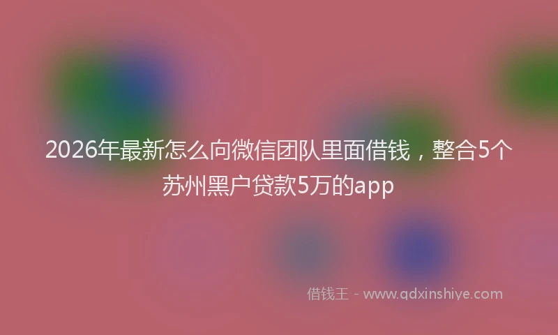 2026年最新怎么向微信团队里面借钱，整合5个苏州黑户贷款5万的app