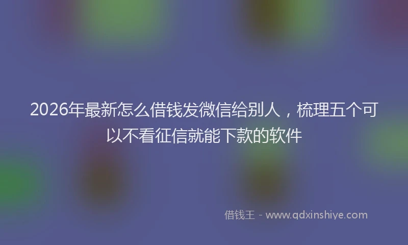 2026年最新怎么借钱发微信给别人，梳理五个可以不看征信就能下款的软件