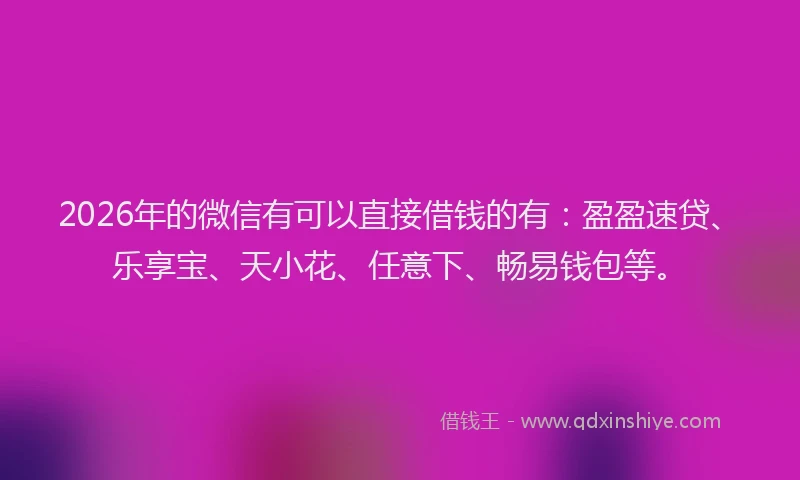 2026年的微信有可以直接借钱的有：盈盈速贷、乐享宝、天小花、任意下、畅易钱包等。