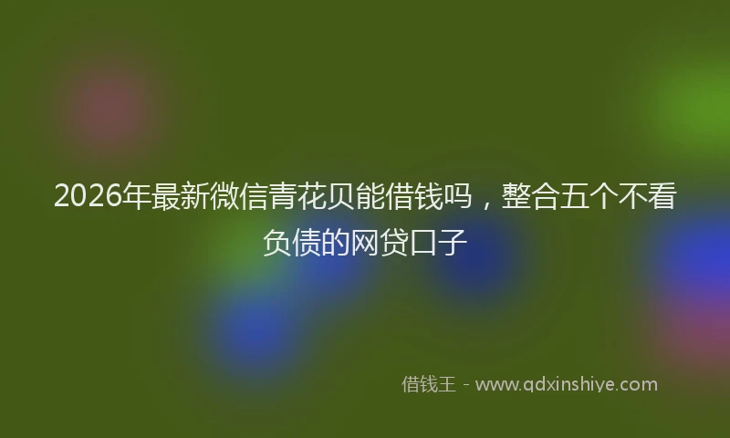 2026年最新微信青花贝能借钱吗，整合五个不看负债的网贷口子