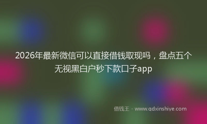2026年最新微信可以直接借钱取现吗，盘点五个无视黑白户秒下款口子app