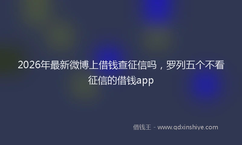 2026年最新微博上借钱查征信吗，罗列五个不看征信的借钱app