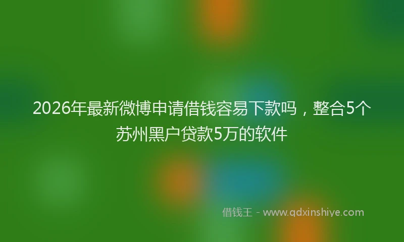 2026年最新微博申请借钱容易下款吗，整合5个苏州黑户贷款5万的软件