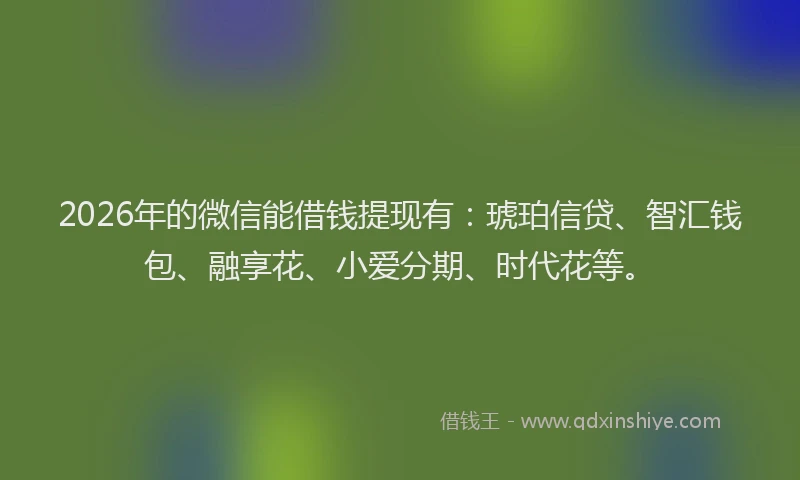 2026年的微信能借钱提现有：琥珀信贷、智汇钱包、融享花、小爱分期、时代花等。