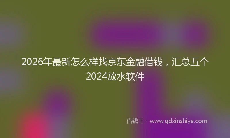 2026年最新怎么样找京东金融借钱，汇总五个2024放水软件
